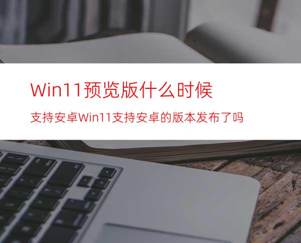 Win11预览版什么时候支持安卓Win11支持安卓的版本发布了吗