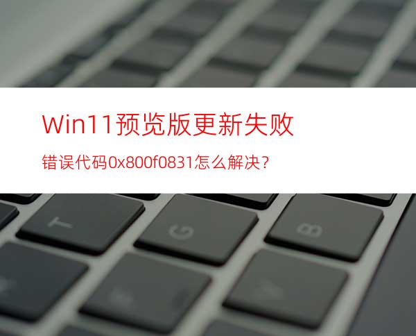 Win11预览版更新失败错误代码0x800f0831怎么解决？