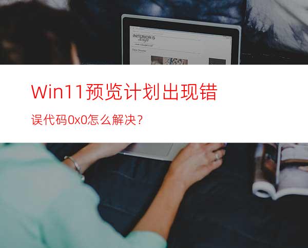 Win11预览计划出现错误代码0x0怎么解决？