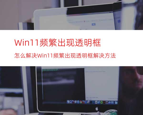 Win11频繁出现透明框怎么解决Win11频繁出现透明框解决方法