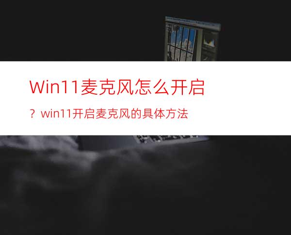 Win11麦克风怎么开启？win11开启麦克风的具体方法