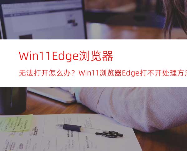 Win11Edge浏览器无法打开怎么办？Win11浏览器Edge打不开处理方法