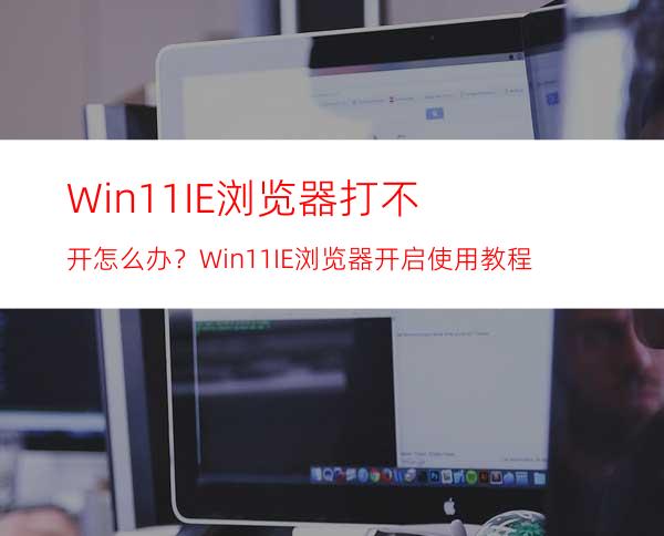 Win11IE浏览器打不开怎么办？Win11IE浏览器开启使用教程