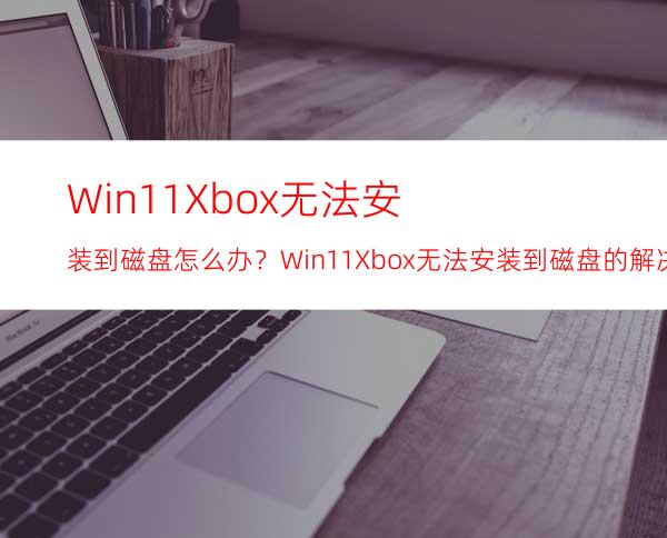 Win11Xbox无法安装到磁盘怎么办？Win11Xbox无法安装到磁盘的解决方法