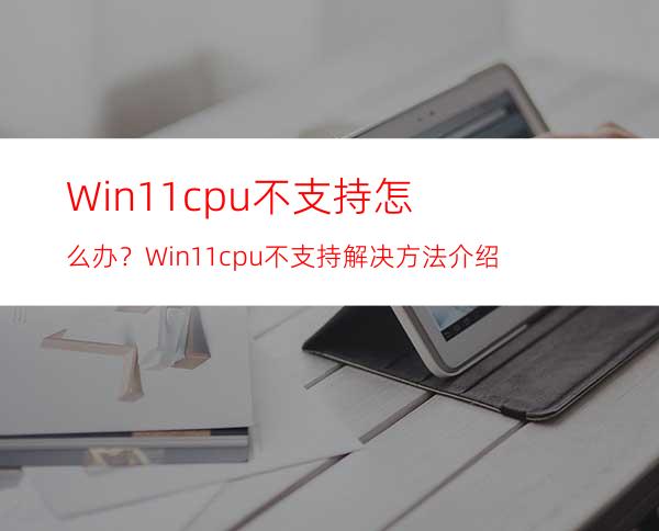 Win11cpu不支持怎么办？Win11cpu不支持解决方法介绍