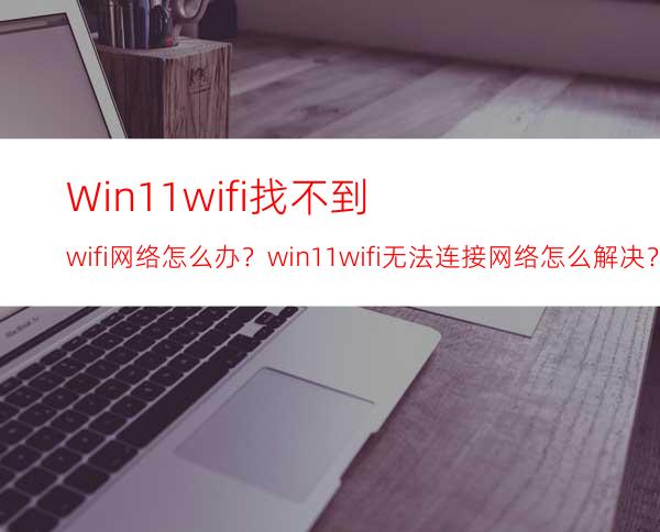Win11wifi找不到wifi网络怎么办？win11wifi无法连接网络怎么解决？