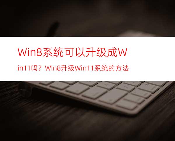 Win8系统可以升级成Win11吗？Win8升级Win11系统的方法