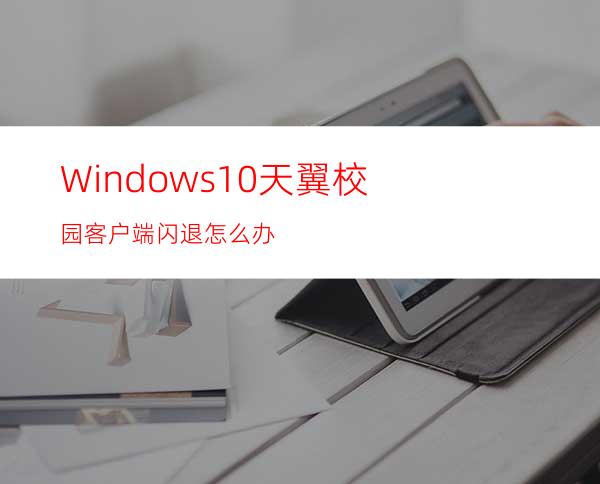 Windows10天翼校园客户端闪退怎么办?