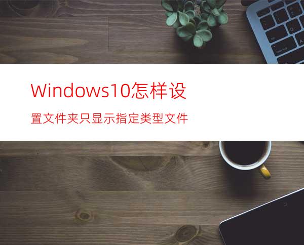 Windows10怎样设置文件夹只显示指定类型文件?