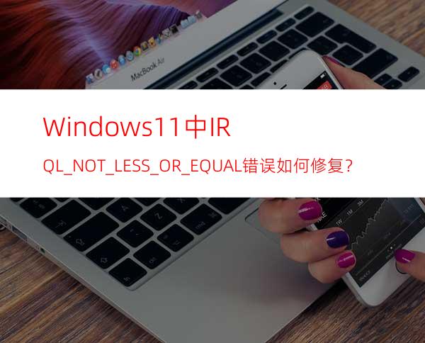 Windows11中IRQL_NOT_LESS_OR_EQUAL错误如何修复？