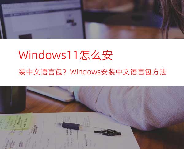 Windows11怎么安装中文语言包？Windows安装中文语言包方法