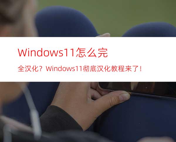 Windows11怎么完全汉化？Windows11彻底汉化教程来了！