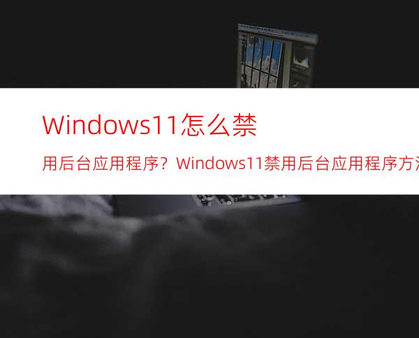 Windows11怎么禁用后台应用程序？Windows11禁用后台应用程序方法分享