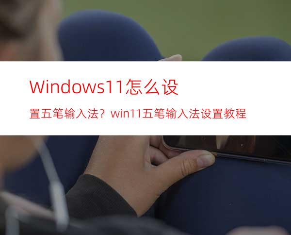 Windows11怎么设置五笔输入法？win11五笔输入法设置教程