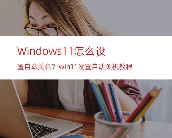 Windows11怎么设置自动关机？Win11设置自动关机教程