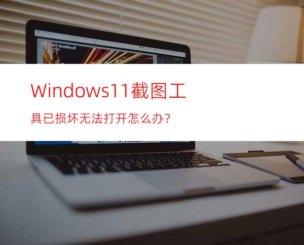 Windows11截图工具已损坏无法打开怎么办？