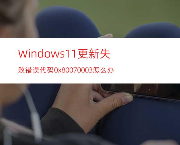 Windows11更新失败错误代码0x80070003怎么办