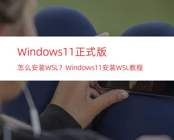 Windows11正式版怎么安装WSL？Windows11安装WSL教程