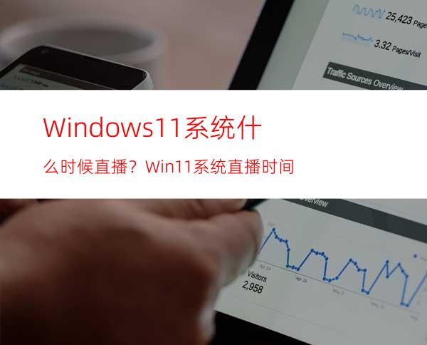 Windows11系统什么时候直播？Win11系统直播时间