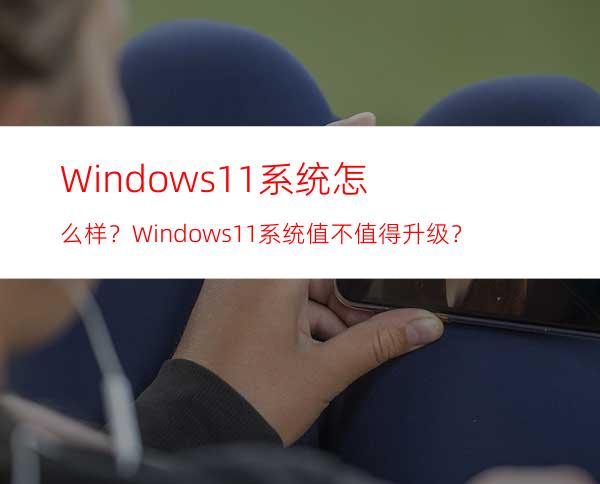 Windows11系统怎么样？Windows11系统值不值得升级？