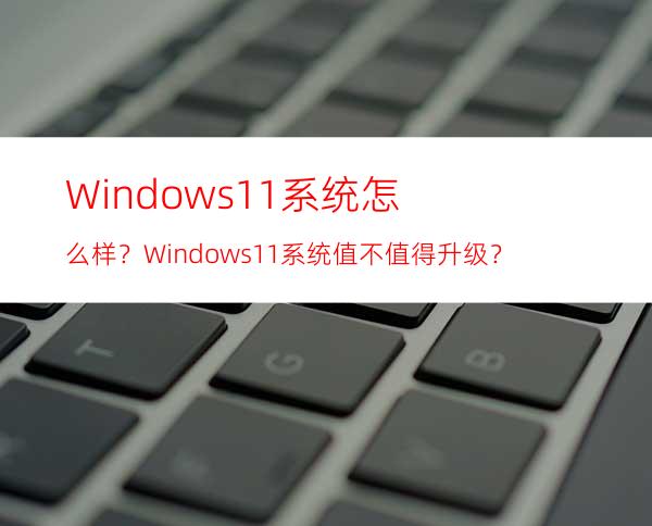 Windows11系统怎么样？Windows11系统值不值得升级？