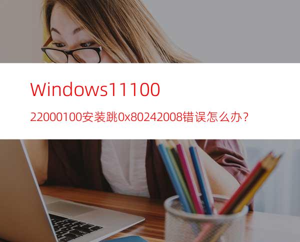 Windows1110.0.22000.100安装跳0x80242008错误怎么办？