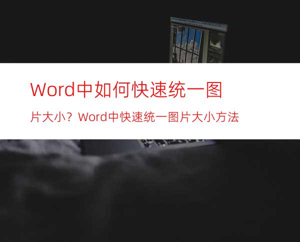 Word中如何快速统一图片大小？Word中快速统一图片大小方法