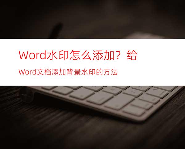 Word水印怎么添加？给Word文档添加背景水印的方法