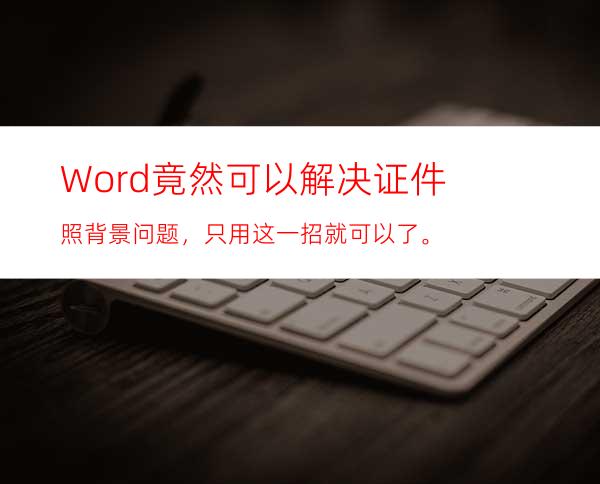 Word竟然可以解决证件照背景问题，只用这一招就可以了。