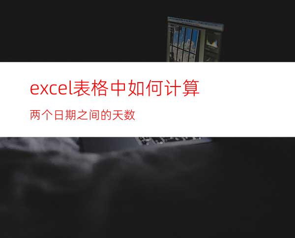 excel表格中如何计算两个日期之间的天数?