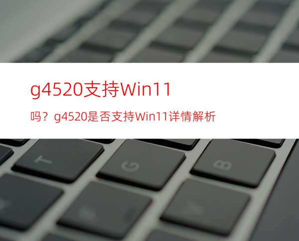 g4520支持Win11吗？g4520是否支持Win11详情解析