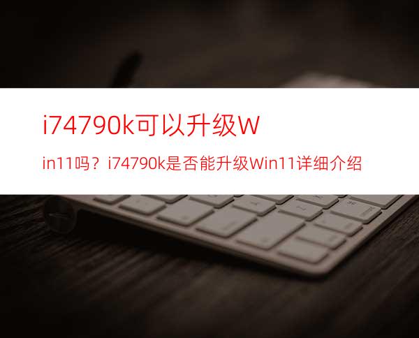 i74790k可以升级Win11吗？i74790k是否能升级Win11详细介绍