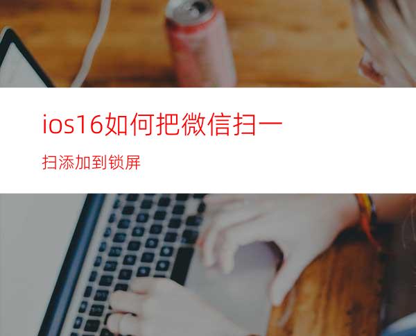 ios16如何把微信扫一扫添加到锁屏