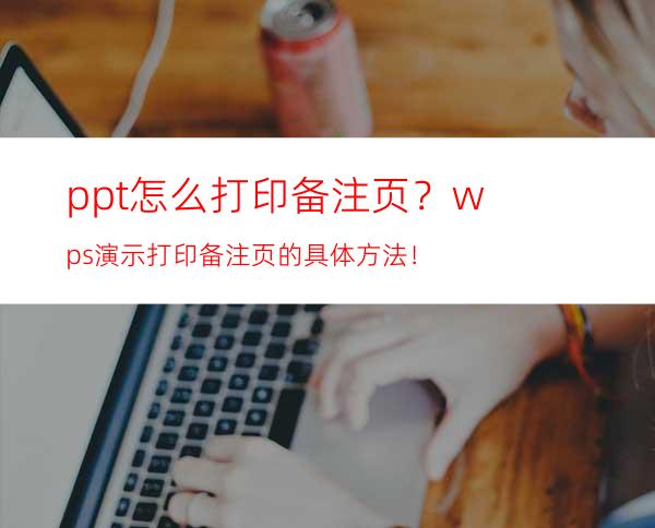 ppt怎么打印备注页？wps演示打印备注页的具体方法！