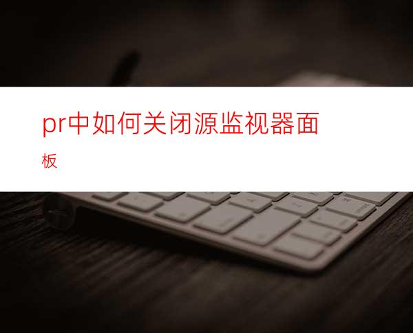 pr中如何关闭源监视器面板