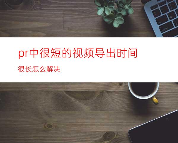 pr中很短的视频导出时间很长怎么解决