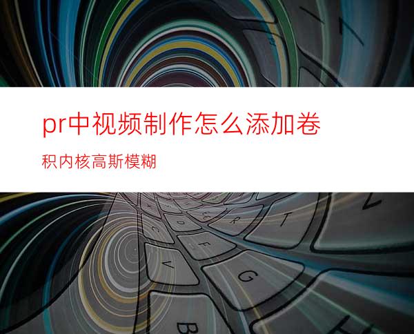 pr中视频制作怎么添加卷积内核高斯模糊