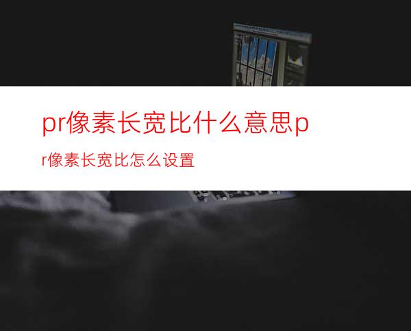 pr像素长宽比什么意思pr像素长宽比怎么设置
