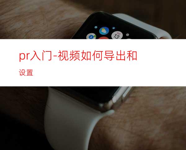 pr入门-视频如何导出和设置