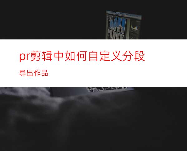 pr剪辑中如何自定义分段导出作品