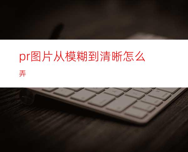 pr图片从模糊到清晰怎么弄