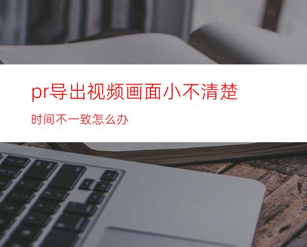 pr导出视频画面小不清楚时间不一致怎么办