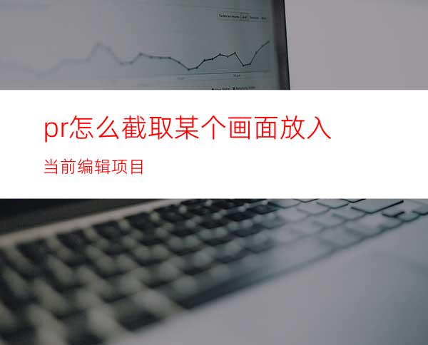 pr怎么截取某个画面放入当前编辑项目