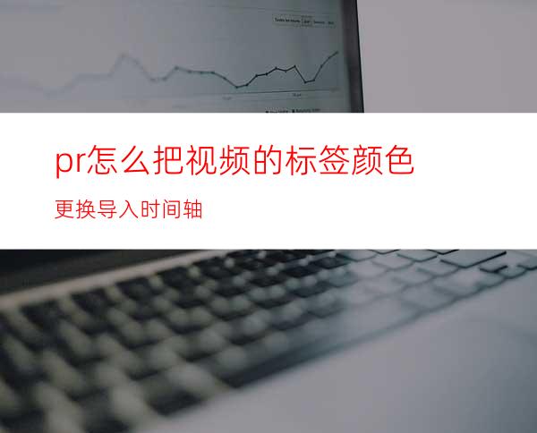 pr怎么把视频的标签颜色更换导入时间轴