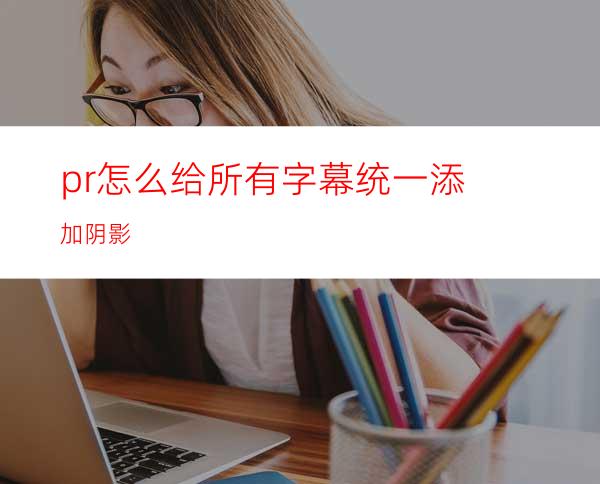 pr怎么给所有字幕统一添加阴影