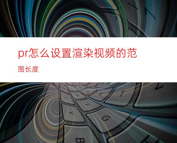 pr怎么设置渲染视频的范围长度