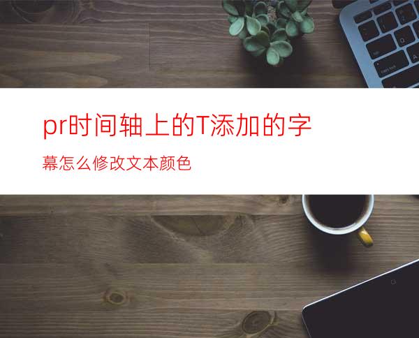 pr时间轴上的T添加的字幕怎么修改文本颜色