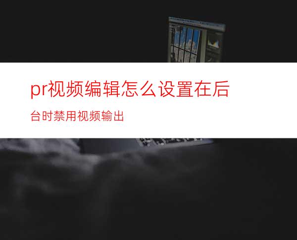 pr视频编辑怎么设置在后台时禁用视频输出