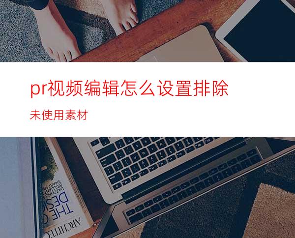 pr视频编辑怎么设置排除未使用素材