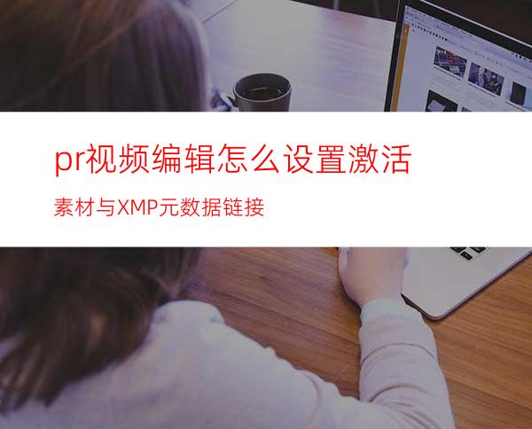 pr视频编辑怎么设置激活素材与XMP元数据链接